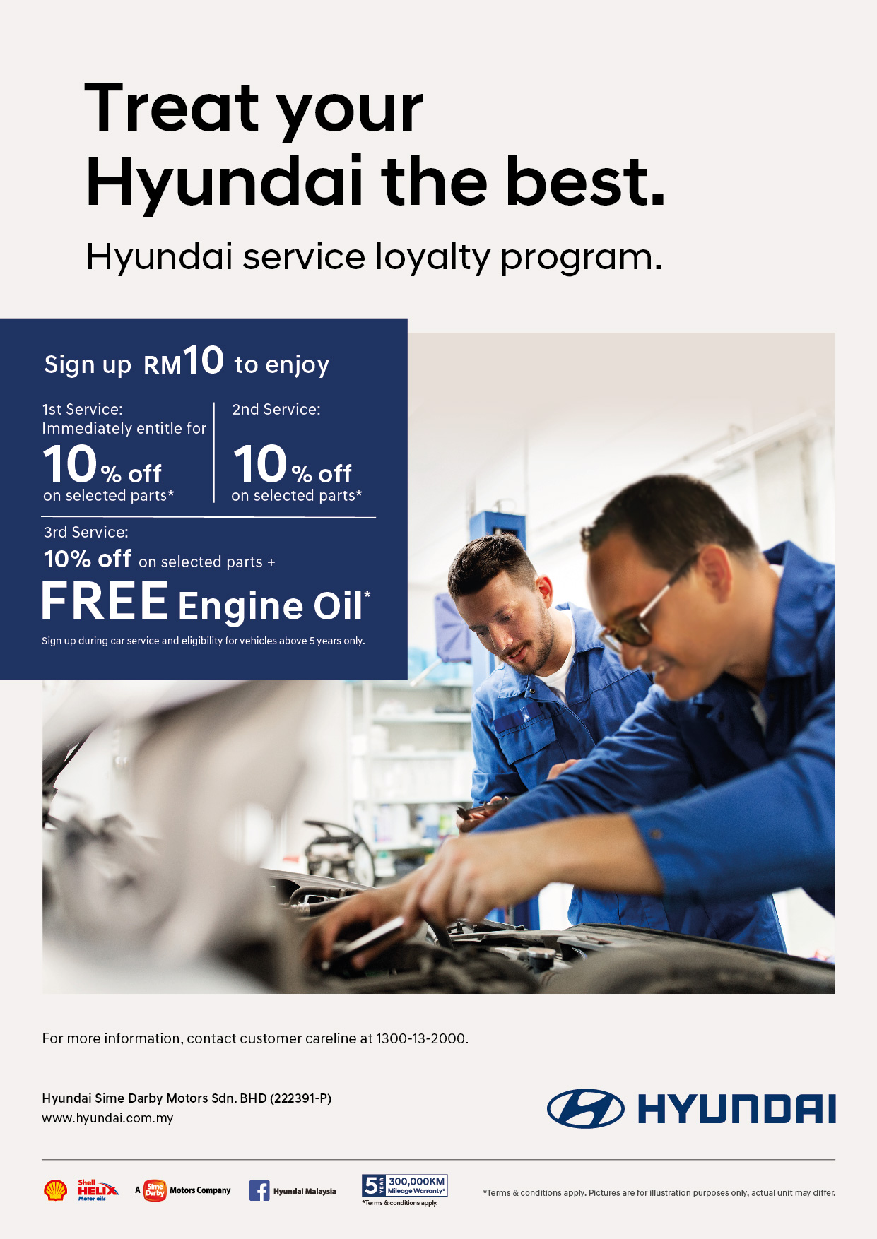 Treat your Hyundai the best. Hyundai service loyalty program. Sign up RM10 to enjoy 1st Service : immediately entitle for 10% off on selected parts*. 2nd Service : 10% off on selected parts*. 3rd Service : 10% off on selected parts + FREE engine oil*. Sign up during car service and eligiblity for vehicles above 5 years only. | For more information, contact customer careline at 1300-13-2000. Terms apply.