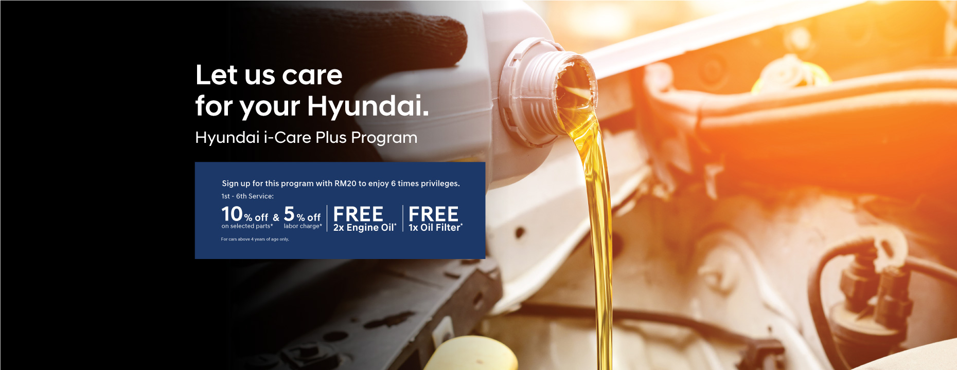 Hyundai i-Care Plus Program | Sign up for this program with RM20 to enjoy 6 times privileges. 1st - 6th Service : 10% off on selected parts* and 5% off labor charge*. | Free 2x Engine Oil* | Free 1x Oil Filter* | Terms & Conditions apply.